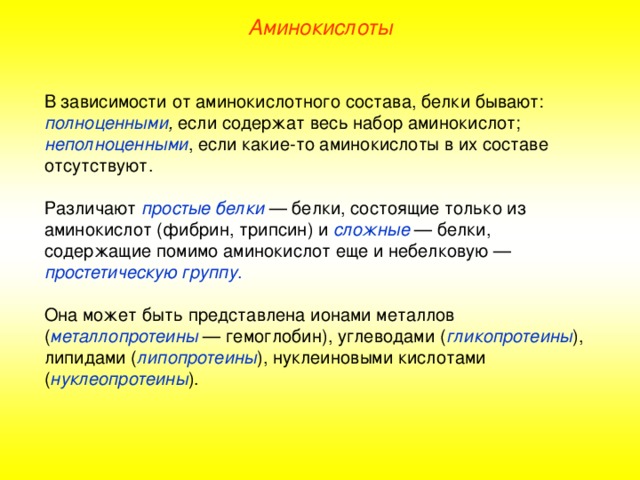 Аминокислоты В зависимости от аминокислотного состава, белки бывают: полноценными , если содержат весь набор аминокислот; неполноценными , если какие-то аминокислоты в их составе отсутствуют. Различают простые  белки — белки, состоящие только из аминокислот (фибрин, трипсин) и сложные — белки, содержащие помимо аминокислот еще и небелковую — простетическую группу . Она может быть представлена ионами металлов ( металлопротеины — гемоглобин), углеводами ( гликопротеины ), липидами ( липопротеины ), нуклеиновыми кислотами ( нуклеопротеины ). 