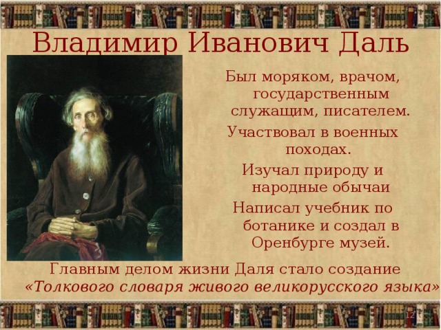 Владимир Иванович Даль Был моряком, врачом, государственным служащим, писателем. Участвовал в военных походах. Изучал природу и народные обычаи Написал учебник по ботанике и создал в Оренбурге музей. Главным делом жизни Даля стало создание «Толкового словаря живого великорусского языка»   