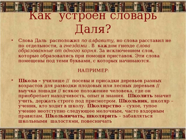 Как устроен словарь Даля? Слова Даль расположил по алфавиту , но слова расставил не по отдельности, а гнездами . В каждом гнезде слова образованные от одного корня . За исключением слов, которые образовались при помощи приставок. Эти слова помещены под теми буквами , с которых начинаются. НАПРИМЕР:  Школа – училище // посевы и присадки деревьев разных возрастов для разводки плодовых или лесных деревьев // выучка лошади // всякое положение человека, где он приобретает находчивость, опыт и знания. Школить значит учить, держать строго под присмотром. Школьник , школяр – ученик, кто ходит в школу. Школярство – сухое, тупое учение неотступно следующее мелочным, часто вздорным правилам. Школьничать, школярить – забавляться школьными шалостями, повесничать   