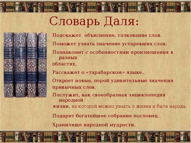 Словарь Даля: Подскажет объяснение, толкование слов . Поможет узнать значение устаревших слов . Познакомит с особенностями произношения в разных о бластях . Расскажет о «тарабарском» языке . Откроет новые, порой удивительные значения привычных слов . Послужит, как своеобразная энциклопедия народной ж изни ,  из которой можно узнать о жизни и быте народа . Подарит богатейшее собрание пословиц. Хранилище народной мудрости .   