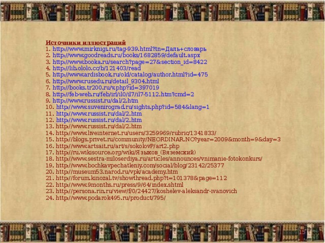 Источники иллюстраций 1. http://www.mirknigi.ru/tag-939.html?tn=Даль+словарь 2. http://www.goodreads.ru/books/1682859/default.aspx 3. http://www.booka.ru/search?page=27&section_id=8422 4. http://lib.ololo.cc/b/121403/read  5. http://www.ardisbook.ru/old/catalog/author.html?id=475 6. http://www.rusedu.ru/detail_9304.html 7. http://books.tr200.ru/v.php?id=397019 8. http://feb-web.ru/feb/irl/il0/il7/il7-5112.htm?cmd=2  9. http://www.russist.ru/dal/2.htm 10. http://www.suvenirograd.ru/sights.php?id=584&lang=1 11. http://www.russist.ru/dal/2.htm 12. http://www.russist.ru/dal/2.htm 13. http://www.russist.ru/dal/2.htm 14. http://www.liveinternet.ru/users/3259969/rubric/1341833/ 15. http://blogs.privet.ru/community/NEORDINAR.NO?year=2009&month=9&day=3 16. http://www.artsait.ru/art/s/sokolovP/art2.php 17. http://ru.wikisource.org/wiki/Языков_(Вяземский) 18. http://www.sestra-miloserdiya.ru/articles/announces/vnimanie-fotokonkurs/ 19. http://www.bochkavpechatleniy.com/social/blog/23142/25377 20. http://museum53.narod.ru/vpk/academy.htm 21. http://forum.kinozal.tv/showthread.php?t=101378&page=112 22. http://www.9months.ru/press/9/64/index.shtml 23. http://persona.rin.ru/view/f/0/24427/koshelev-aleksandr-ivanovich 24. http://www.podarok495.ru/product/795/   