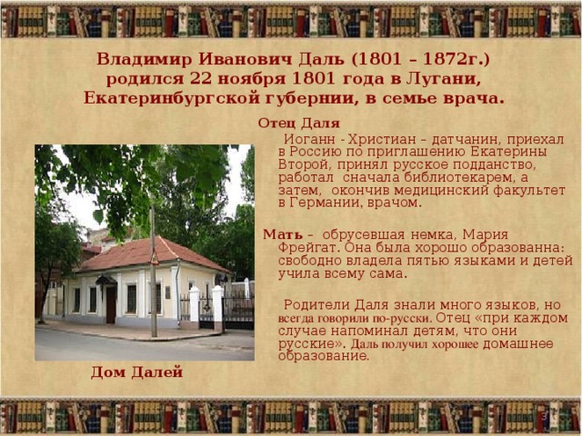  Владимир Иванович Даль (1801 – 1872г.)  родился 22 ноября 1801 года в Лугани, Екатеринбургской губернии, в семье врача.  Отец Даля   Иоганн - Христиан – датчанин, приехал в Россию по приглашению Екатерины Второй, принял русское подданство, работал сначала библиотекарем, а затем, окончив медицинский факультет в Германии , врачом.  Мать  – обрусевшая немка, Мария Фрейгат.  Она была хорошо образованна: свободно владела пятью языками и детей учила всему сама.  Родители Даля знали много языков, но всегда говорили по-русски. Отец «при каждом случае напоминал детям, что они русские». Даль получил хорошее домашнее образование . Дом Далей   