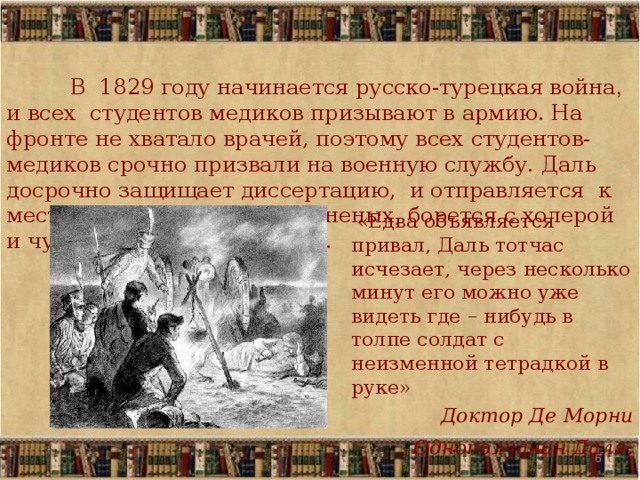  В 1829 году начинается русско-турецкая война , и всех студентов медиков призывают в армию. На фронте не хватало врачей, поэтому всех студентов-медиков срочно призвали на военную службу. Даль досрочно защищает диссертацию, и отправляется к месту службы. Он лечит раненых, борется с холерой и чумой и … собирает слова.   «Едва объявляется привал, Даль тотчас исчезает, через несколько минут его можно уже видеть где – нибудь в толпе солдат с неизменной тетрадкой в руке» Доктор Де Морни Однополчанин Даля .   5 5 