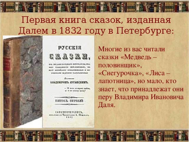 Первая книга сказок, изданная Далем в 1832 году в Петербурге:   Многие из вас читали сказки «Медведь – половинщик», «Снегурочка», «Лиса – лапотница», но мало, кто знает, что принадлежат они перу Владимира Ивановича Даля. 5 5 