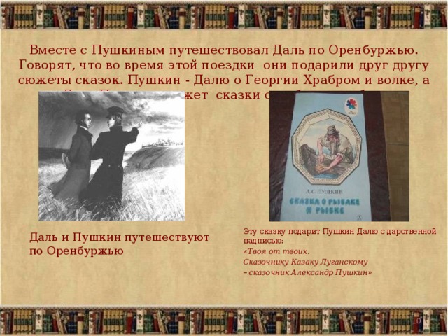 Вместе с Пушкиным путешествовал Даль по Оренбуржью. Говорят, что во время этой поездки они подарили друг другу сюжеты сказок. Пушкин - Далю о Георгии Храбром и волке, а Даль Пушкину сюжет сказки о рыбаке и рыбке.  Эту сказку подарит  Пушкин Далю с дарственной надписью:   « Твоя от твоих.   Сказочнику Казаку Луганскому  –  сказочник Александр Пушкин »   Даль и Пушкин путешествуют по Оренбуржью  5  