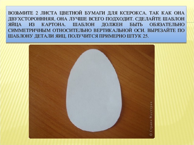 ВОЗЬМИТЕ 2 ЛИСТА ЦВЕТНОЙ БУМАГИ ДЛЯ КСЕРОКСА. ТАК КАК ОНА ДВУХСТОРОНННЯЯ, ОНА ЛУЧШЕ ВСЕГО ПОДХОДИТ. СДЕЛАЙТЕ ШАБЛОН ЯЙЦА ИЗ КАРТОНА. ШАБЛОН ДОЛЖЕН БЫТЬ ОБЯЗАТЕЛЬНО СИММЕТРИЧНЫМ ОТНОСИТЕЛЬНО ВЕРТИКАЛЬНОЙ ОСИ. ВЫРЕЗАЙТЕ ПО ШАБЛОНУ ДЕТАЛИ ЯИЦ. ПОЛУЧИТСЯ ПРИМЕРНО ШТУК 25. 