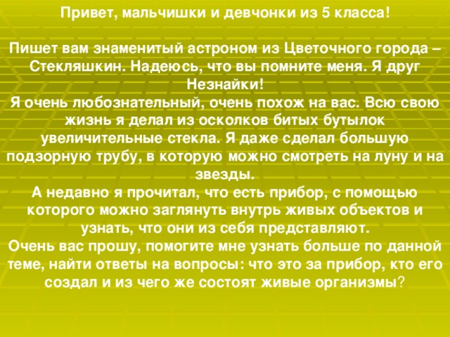 Привет, мальчишки и девчонки из 5 класса!   Пишет вам знаменитый астроном из Цветочного города – Стекляшкин. Надеюсь, что вы помните меня. Я друг Незнайки!  Я очень любознательный, очень похож на вас. Всю свою жизнь я делал из осколков битых бутылок увеличительные стекла. Я даже сделал большую подзорную трубу, в которую можно смотреть на луну и на звезды.  А недавно я прочитал, что есть прибор, с помощью которого можно заглянуть внутрь живых объектов и узнать, что они из себя представляют.  Очень вас прошу, помогите мне узнать больше по данной теме, найти ответы на вопросы: что это за прибор, кто его создал и из чего же состоят живые организмы ?   