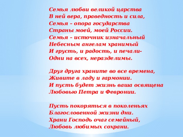 Семья любви великой царства В ней вера, праведность и сила, Семья – опора государства Страны моей, моей России. Семья – источник изначальный Небесным ангелам хранимый И грусть, и радость, и печали- Одни на всех, неразделимы.  Друг друга храните во все времена, Живите в ладу и гармонии. И пусть будет жизнь ваша освящена Любовью Петра и Февронии.  Пусть покоряться в поколеньях Благословенной жизни дни. Храни Господь очаг семейный, Любовь любимых сохрани.  