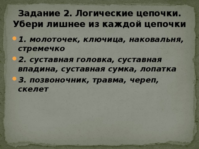 Задание 2. Логические цепочки. Убери лишнее из каждой цепочки 1. молоточек, ключица, наковальня, стремечко 2. суставная головка, суставная впадина, суставная сумка, лопатка 3. позвоночник, травма, череп, скелет