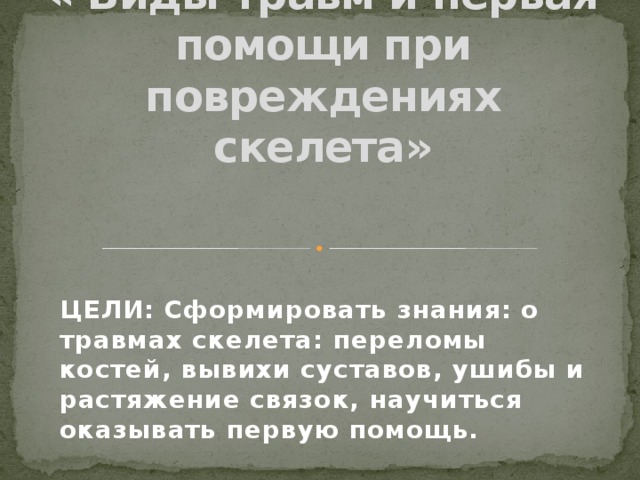 « Виды травм и первая помощи при повреждениях скелета»   ЦЕЛИ: Сформировать знания: о травмах скелета: переломы костей, вывихи суставов, ушибы и растяжение связок, научиться оказывать первую помощь.