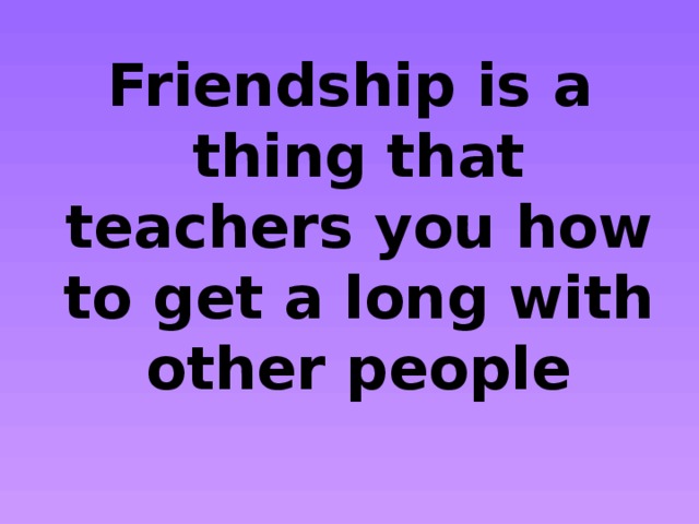 Friendship is a thing that teachers you how to get a long with other people 