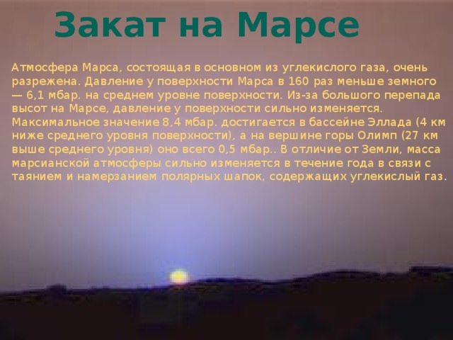 Закат на Марсе Атмосфера Марса, состоящая в основном из углекислого газа, очень разрежена. Давление у поверхности Марса в 160 раз меньше земного — 6,1 мбар. на среднем уровне поверхности. Из-за большого перепада высот на Марсе, давление у поверхности сильно изменяется. Максимальное значение 8,4 мбар. достигается в бассейне Эллада (4 км ниже среднего уровня поверхности), а на вершине горы Олимп (27 км выше среднего уровня) оно всего 0,5 мбар.. В отличие от Земли, масса марсианской атмосферы сильно изменяется в течение года в связи с таянием и намерзанием полярных шапок, содержащих углекислый газ . 