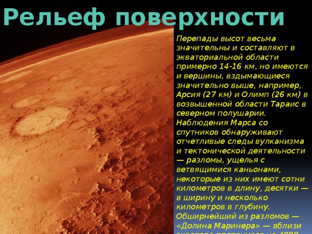 Рельеф поверхности Перепады высот весьма значительны и составляют в экваториальной области примерно 14-16 км, но имеются и вершины, вздымающиеся значительно выше, например, Арсия (27 км) и Олимп (26 км) в возвышенной области Тараис в северном полушарии. Наблюдения Марса со спутников обнаруживают отчетливые следы вулканизма и тектонической деятельности — разломы, ущелья с ветвящимися каньонами, некоторые из них имеют сотни километров в длину, десятки — в ширину и несколько километров в глубину. Обширнейший из разломов — «Долина Маринера» — вблизи экватора протянулся на 4000 км при ширине до 120 км и глубине в 4-5 км. 