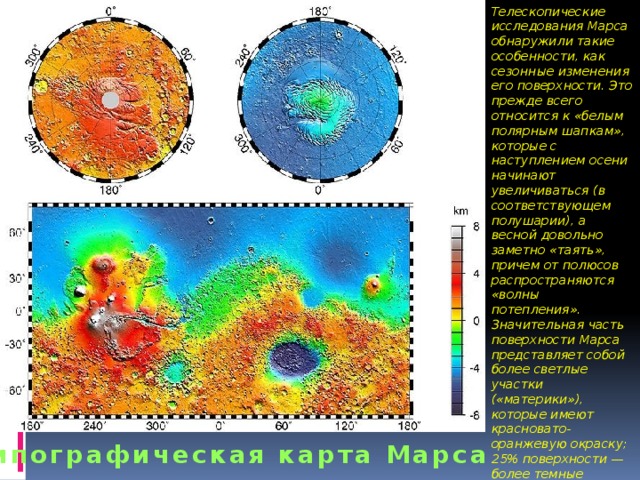 Телескопические исследования Марса обнаружили такие особенности, как сезонные изменения его поверхности. Это прежде всего относится к «белым полярным шапкам», которые с наступлением осени начинают увеличиваться (в соответствующем полушарии), а весной довольно заметно «таять», причем от полюсов распространяются «волны потепления». Значительная часть поверхности Марса представляет собой более светлые участки («материки»), которые имеют красновато-оранжевую окраску; 25% поверхности — более темные «моря» серо-зеленого цвета, уровень которых ниже, чем «материков». Типографическая карта Марса 