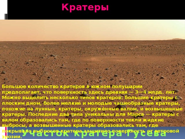 Кратеры Большое количество кратеров в южном полушарии предполагает, что поверхность здесь древняя — 3—4 млрд. лет. Можно выделить несколько типов кратеров: большие кратеры с плоским дном, более мелкие и молодые чашеобразные кратеры, похожие на лунные, кратеры, окружённые валом, и возвышенные кратеры. Последние два типа уникальны для Марса — кратеры с валом образовались там, где по поверхности текли жидкие выбросы, а возвышенные кратеры образовались там, где покрывало выбросов кратера защитило поверхность от ветровой эрозии. Участок кратера Гусева 