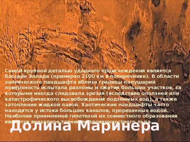 Самой крупной деталью ударного происхождения является бассейн Эллада (примерно 2100 км в поперечнике). В области хаотического ландшафта вблизи границы полушарий поверхность испытала разломы и сжатия больших участков, за которыми иногда следовала эрозия (вследствие оползней или катастрофического высвобождения подземных вод), а также затопление жидкой лавой. Хаотические ландшафты часто находятся у истока больших каналов, прорезанных водой. Наиболее приемлемой гипотезой их совместного образования является внезапное таяние подповерхностного льда. Долина Маринера 