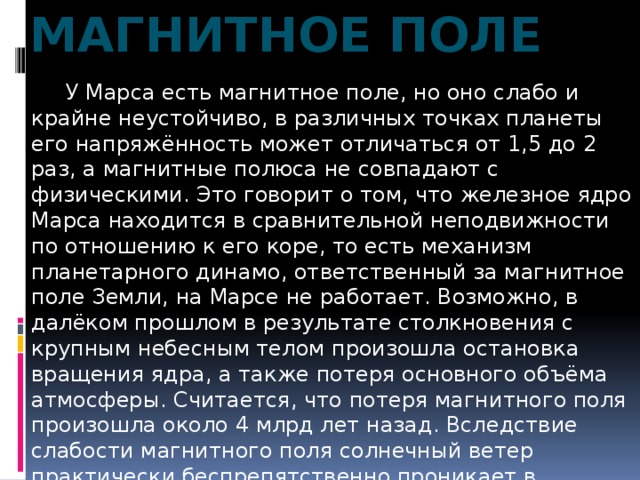 Магнитное поле  У Марса есть магнитное поле, но оно слабо и крайне неустойчиво, в различных точках планеты его напряжённость может отличаться от 1,5 до 2 раз, а магнитные полюса не совпадают с физическими. Это говорит о том, что железное ядро Марса находится в сравнительной неподвижности по отношению к его коре, то есть механизм планетарного динамо, ответственный за магнитное поле Земли, на Марсе не работает. Возможно, в далёком прошлом в результате столкновения с крупным небесным телом произошла остановка вращения ядра, а также потеря основного объёма атмосферы. Считается, что потеря магнитного поля произошла около 4 млрд лет назад. Вследствие слабости магнитного поля солнечный ветер практически беспрепятственно проникает в атмосферу Марса. 