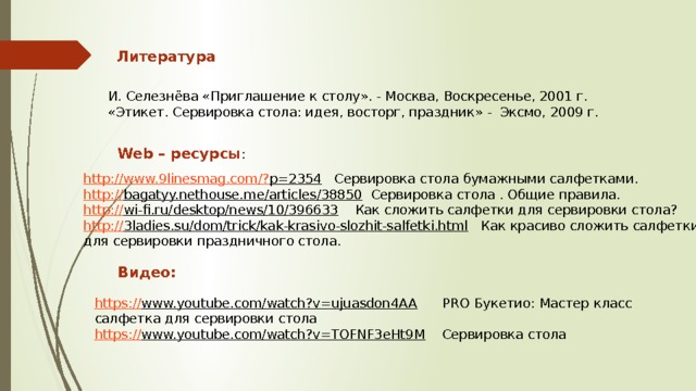 Литература И. Селезнёва «Приглашение к столу». - Москва, Воскресенье, 2001 г. «Этикет. Сервировка стола: идея, восторг, праздник» - Эксмо, 2009 г. Web – ресурсы : http://www.9linesmag.com/? p=2354  Сервировка стола бумажными салфетками.   http:// bagatyy.nethouse.me/articles/38850  Сервировка стола . Общие правила. http:// wi-fi.ru/desktop/news/10/396633  Как сложить салфетки для сервировки стола? http:// 3ladies.su/dom/trick/kak-krasivo-slozhit-salfetki.html  Как красиво сложить салфетки для сервировки праздничного стола. Видео: https:// www.youtube.com/watch?v=ujuasdon4AA  PRO Букетио: Мастер класс салфетка для сервировки стола https :// www.youtube.com/watch?v=TOFNF3eHt9M  Сервировка стола 