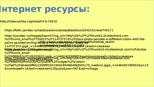 Интернет ресурсы: http://liubavyshka.ru/photo/54-0-76010 https://fotki.yandex.ru/next/users/novprospekt/album/204255/view/746171 https://yandex.ru/images/search?img_url=http%3A%2F%2Fthumb1.shutterstock.com%2Fthumb_small%2F756025%2F114737374%2Fstock-photo-painted-in-different-colors-with-the-palms-painted-smiling-faces-a-few-childs-hands-raised-up-114737374.jpg&_=1446042399887&p=6&nomisspell=1&text=смайлик%20рука&pos=202&rpt=simage http://www.animashka.info/photo/khoroshee_nastroenie/smajly/smail98/61-0-3462 https://yandex.ru/images/search?img_url=http%3A%2F%2Fthumb10.shutterstock.com%2Fphotos%2Fthumb_small%2F498865%2F109203620.jpg&_=1446042399887&p=6&nomisspell=1&text=смайлик%20рука&pos=195&rpt=simage https://yandex.ru/images/search?img_url=http%3A%2F%2Fmedia.steampowered.com%2Fsteamcommunity%2Fpublic%2Fimages%2Favatars%2Fe0%2Fe04e4bf86c2309f9205230b2894fe94fe3605c70_medium.jpg&_=1446042538302&p=13&nomisspell=1&text=смайлик%20рука&pos=397&rpt=simage 