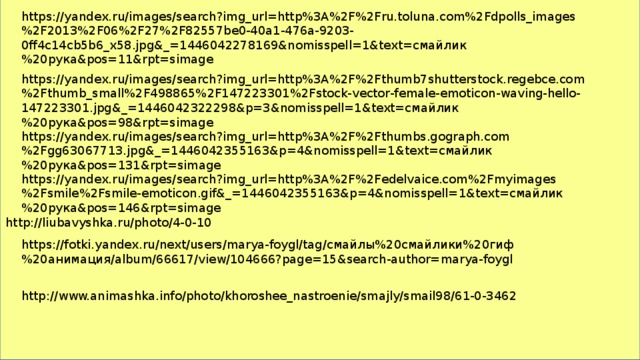 https://yandex.ru/images/search?img_url=http%3A%2F%2Fru.toluna.com%2Fdpolls_images%2F2013%2F06%2F27%2F82557be0-40a1-476a-9203-0ff4c14cb5b6_x58.jpg&_=1446042278169&nomisspell=1&text=смайлик%20рука&pos=11&rpt=simage https://yandex.ru/images/search?img_url=http%3A%2F%2Fthumb7shutterstock.regebce.com%2Fthumb_small%2F498865%2F147223301%2Fstock-vector-female-emoticon-waving-hello-147223301.jpg&_=1446042322298&p=3&nomisspell=1&text=смайлик%20рука&pos=98&rpt=simage https://yandex.ru/images/search?img_url=http%3A%2F%2Fthumbs.gograph.com%2Fgg63067713.jpg&_=1446042355163&p=4&nomisspell=1&text=смайлик%20рука&pos=131&rpt=simage https://yandex.ru/images/search?img_url=http%3A%2F%2Fedelvaice.com%2Fmyimages%2Fsmile%2Fsmile-emoticon.gif&_=1446042355163&p=4&nomisspell=1&text=смайлик%20рука&pos=146&rpt=simage http://liubavyshka.ru/photo/4-0-10 https://fotki.yandex.ru/next/users/marya-foygl/tag/смайлы%20смайлики%20гиф%20анимация/album/66617/view/104666?page=15&search-author=marya-foygl http://www.animashka.info/photo/khoroshee_nastroenie/smajly/smail98/61-0-3462 
