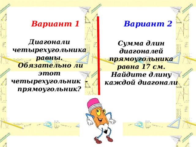 Вариант 1 Вариант 2 Диагонали четырехугольника равны.  Обязательно ли этот четырехугольник - прямоугольник? Сумма длин диагоналей прямоугольника равна 17 см. Найдите длину каждой диагонали 