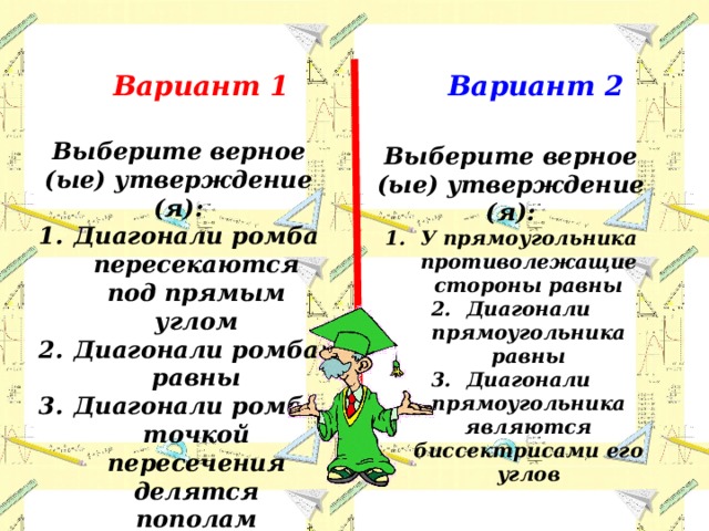 Вариант 1 Вариант 2 Выберите верное (ые) утверждение (я): Диагонали ромба пересекаются под прямым углом Диагонали ромба равны Диагонали ромба точкой пересечения делятся пополам Выберите верное (ые) утверждение (я): У прямоугольника противолежащие стороны равны Диагонали прямоугольника равны Диагонали прямоугольника являются биссектрисами его углов 