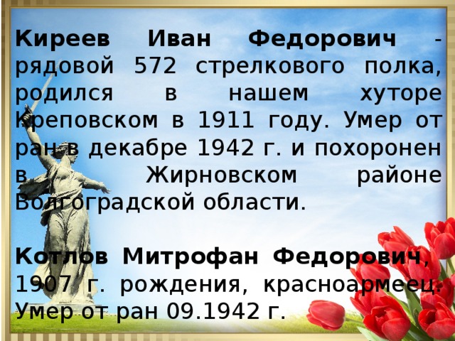 Киреев Иван Федорович - рядовой 572 стрелкового полка, родился в нашем хуторе Креповском в 1911 году. Умер от ран в декабре 1942 г. и похоронен в Жирновском районе Волгоградской области. Котлов Митрофан Федорович , 1907 г. рождения, красноармеец. Умер от ран 09.1942 г. 