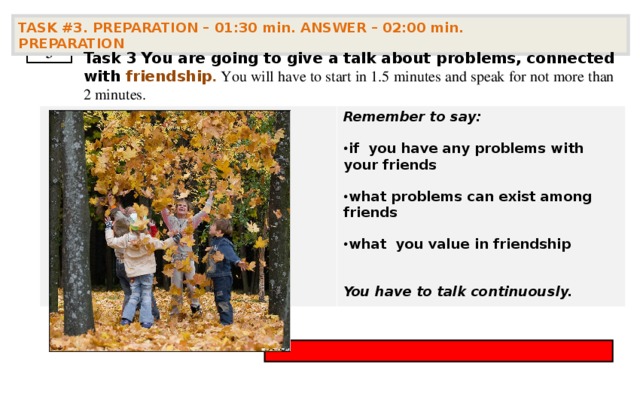 TASK #3. PREPARATION – 01:30 min. ANSWER – 02:00 min. PREPARATION  3 Task 3  You are going to give a talk about problems, connected with friendship . You will have to start in 1.5 minutes and speak for not more than 2 minutes . Remember to say:  if you have any problems with your friends  what problems can exist among friends  what you value in friendship   You have to talk continuously.        