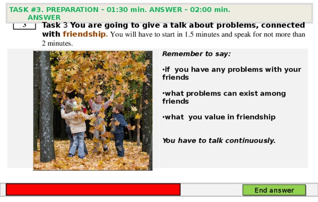 TASK # 3 . PREPARATION – 01:30 min. ANSWER – 02:00 min. ANSWER  3 Task 3  You are going to give a talk about problems, connected with friendship . You will have to start in 1.5 minutes and speak for not more than 2 minutes . .       Remember to say:  if you have any problems with your friends  what problems can exist among friends  what you value in friendship   You have to talk continuously. End answer 