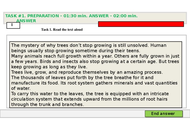 TASK #1. PREPARATION – 01:30 min. ANSWER – 0 2 : 0 0 min. ANSWER  1  Task 1. Read the text aloud The mystery of why trees don’t stop growing is still unsolved. Human beings usually stop growing sometime during their teens. Many animals reach full growth within a year. Others are fully grown in just a few years. Birds and insects also stop growing at a certain age.  But trees keep growing as long as they live. Trees live, grow, and reproduce themselves by an amazing process. The thousands of leaves put forth by the tree breathe for it and manufacture its food. Its root system gathers minerals and vast quantities of water. To carry this water to the leaves, the tree is equipped with an intricate circulation system that extends upward from the millions of root hairs through the trunk and branches.   End answer  
