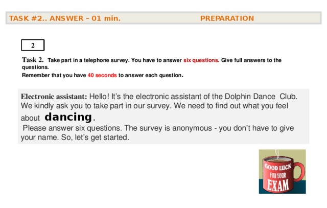 TASK #2.. ANSWER – 01  min. PREPARATION  2 Task 2.   Take part in a telephone survey. You have to answer six questions. Give full answers to the questions. Remember that you have 4 0 seconds to answer each question .    Electronic assistant: Hello! It’s the electronic assistant of the Dolphin Dance Club. We kindly ask you to take part in our survey. We need to find out what you feel about   dancing .  Please answer six questions. The survey is anonymous - you don’t have to give your name. So, let’s get started.  