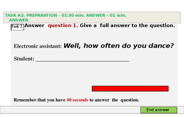 TASK #2. PREPARATION – 01:30 min. ANSWER – 0 1 min. ANSWER   А nswer question  1 .  Give а full answer to the question.   Electronic assistant: Well, how often do you dance?  Student:  ___ ___________________________     Remember that you have 4 0 seconds to answer  the question. Task 2 End answer 