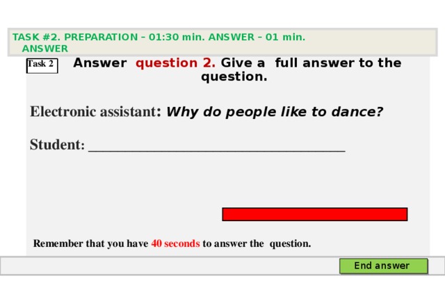 TASK #2. PREPARATION – 01:30 min. ANSWER – 0 1 min. ANSWER   А nswer question  2 .  Give а full answer to the question.  Electronic assistant : Why do people like to dance? Student :  ___________________________________     Remember that you have 40 seconds to answer the  question. Task 2 End answer 