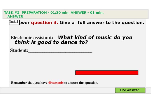 TASK #2. PREPARATION – 01:30 min. ANSWER – 0 1 min. ANSWER    Answer question  3 .  Give а full answer to the question.   Electronic assistant:   What kind of music do you think is good to dance to?  Student: ____________________________________      Remember that you have 40 seconds to answer the  question . Task 2  End answer 