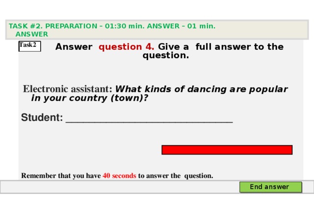 TASK #2. PREPARATION – 01:30 min. ANSWER – 0 1 min. ANSWER    А nswer question  4 .  Give а full answer to the question.   Electronic assistant: What kinds of dancing are popular in your country (town)? Student: _____________________________    Remember that you have 40 seconds to answer the  question.  Task2 End answer 