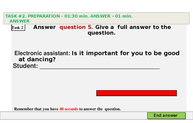 TASK #2. PREPARATION – 01:30 min. ANSWER – 0 1 min. ANSWER   А nswer question  5 .  Give а full answer to the question.   Electronic assistant: Is it important for you to be good at dancing? Student: ___________________________________     Remember that you have 40 seconds to answer the  question. Task 2 End answer 