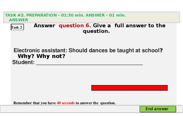 TASK #2. PREPARATION – 01:30 min. ANSWER – 0 1 min. ANSWER   А nswer question  6 .  Give а full answer to the question.   Electronic assistant: Should dances be taught at school ? Why? Why not? Student: ___________________________________     Remember that you have 40 seconds to answer the  question. Task 2 End answer 