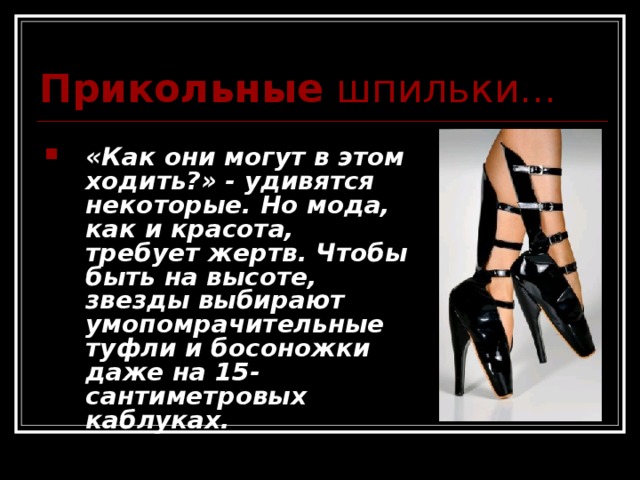 Прикольные шпильки...  «Как они могут в этом ходить?» - удивятся некоторые. Но мода, как и красота, требует жертв. Чтобы быть на высоте,  звезды выбирают умопомрачительные туфли и босоножки даже на 15-сантиметровых каблуках.  