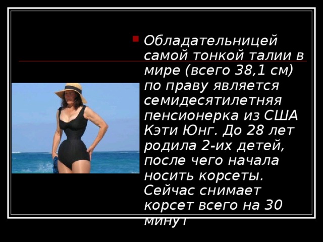 Обладательницей самой тонкой талии в мире (всего 38,1 см) по праву является семидесятилетняя пенсионерка из США Кэти Юнг. До 28 лет родила 2-их детей, после чего начала носить корсеты. Сейчас снимает корсет всего на 30 минут 