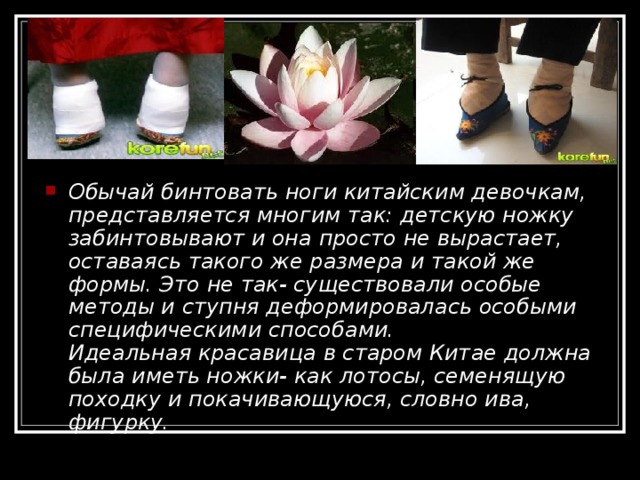 Обычай бинтовать ноги китайским девочкам, представляется многим так: детскую ножку забинтовывают и она просто не вырастает, оставаясь такого же размера и такой же формы. Это не так- существовали особые методы и ступня деформировалась особыми специфическими способами.  Идеальная красавица в старом Китае должна была иметь ножки- как лотосы, семенящую походку и покачивающуюся, словно ива, фигурку. 