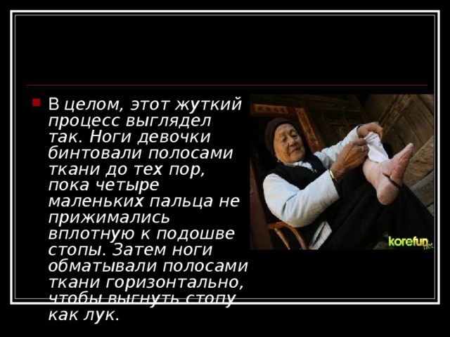 В целом, этот жуткий процесс выглядел так. Ноги девочки бинтовали полосами ткани до тех пор, пока четыре маленьких пальца не прижимались вплотную к подошве стопы. Затем ноги обматывали полосами ткани горизонтально, чтобы выгнуть стопу как лук. 