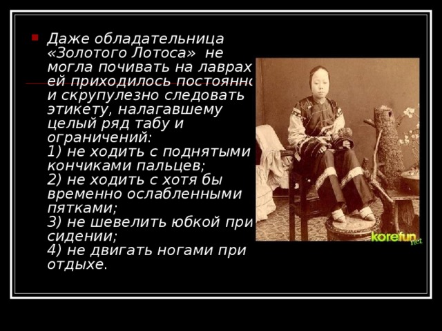 Даже обладательница «Золотого Лотоса» не могла почивать на лаврах: ей приходилось постоянно и скрупулезно следовать этикету, налагавшему целый ряд табу и ограничений:  1) не ходить с поднятыми кончиками пальцев;  2) не ходить с хотя бы временно ослабленными пятками;  3) не шевелить юбкой при сидении;  4) не двигать ногами при отдыхе. 