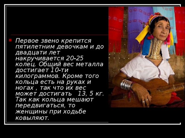 Первое звено крепится пятилетним девочкам и до двадцати лет накручивается 20-25 колец. Общий вес металла достигает 10-ти килограммов. Кроме того кольца есть на руках и ногах , так что их вес может достигать   13, 5 кг. Так как кольца мешают передвигаться, то женщины при ходьбе ковыляют.   