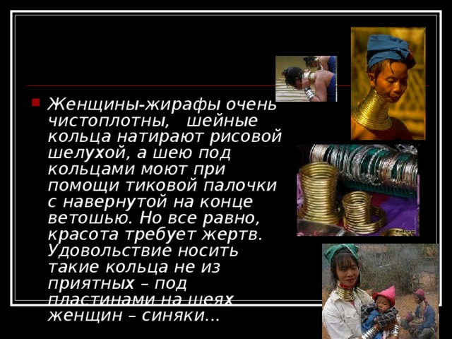 Женщины-жирафы очень чистоплотны,   шейные кольца натирают рисовой шелухой, а шею под кольцами моют при помощи тиковой палочки с навернутой на конце ветошью. Но все равно, красота требует жертв. Удовольствие носить такие кольца не из приятных – под пластинами на шеях женщин – синяки... 