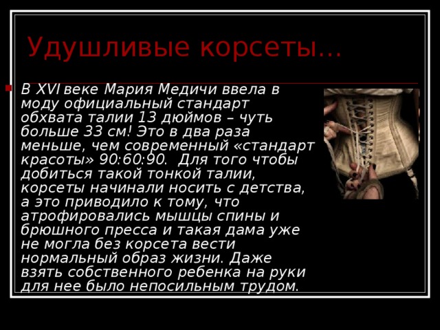 Удушливые корсеты... В XVI  веке Мария Медичи ввела в моду официальный стандарт обхвата талии 13 дюймов – чуть больше 33 см! Это в два раза меньше, чем современный «стандарт красоты» 90:60:90.  Для того чтобы добиться такой тонкой талии, корсеты начинали носить с детства, а это приводило к тому, что атрофировались мышцы спины и брюшного пресса и такая дама уже не могла без корсета вести нормальный образ жизни. Даже взять собственного ребенка на руки для нее было непосильным трудом. 