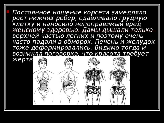 Постоянное ношение корсета замедляло рост нижних ребер, сдавливало грудную клетку и наносило непоправимый вред женскому здоровью. Дамы дышали только верхней частью легких и поэтому очень часто падали в обморок. Печень и желудок тоже деформировались. Видимо тогда и возникла поговорка, что красота требует жертв. 