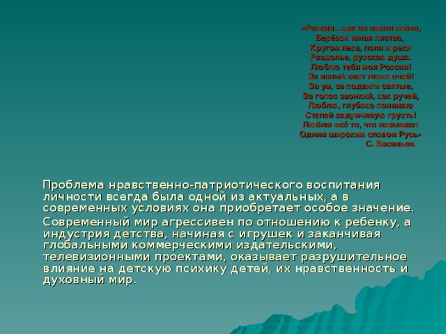 «Россия…как из песни слово,  Берёзок юная листва,  Кругом леса, поля и реки  Раздолье, русская душа.  Люблю тебя моя Россия!  За ясный свет твоих очей!  За ум, за подвиги святые,  За голос звонкий, как ручей,  Люблю, глубоко понимаю  Степей задумчивую грусть!  Люблю всё то, что называют  Одним широким словом Русь»  С. Васильев.  Проблема нравственно-патриотического воспитания личности всегда была одной из актуальных, а в современных условиях она приобретает особое значение.  Современный мир агрессивен по отношению к ребенку, а индустрия детства, начиная с игрушек и заканчивая глобальными коммерческими издательскими, телевизионными проектами, оказывает разрушительное влияние на детскую психику детей, их нравственность и духовный мир. 