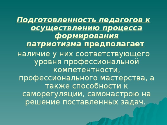 Подготовленность педагогов к осуществлению процесса формирования патриотизма  предполагает  наличие у них соответствующего уровня профессиональной компетентности, профессионального мастерства, а также способности к саморегуляции, самонастрою на решение поставленных задач.  