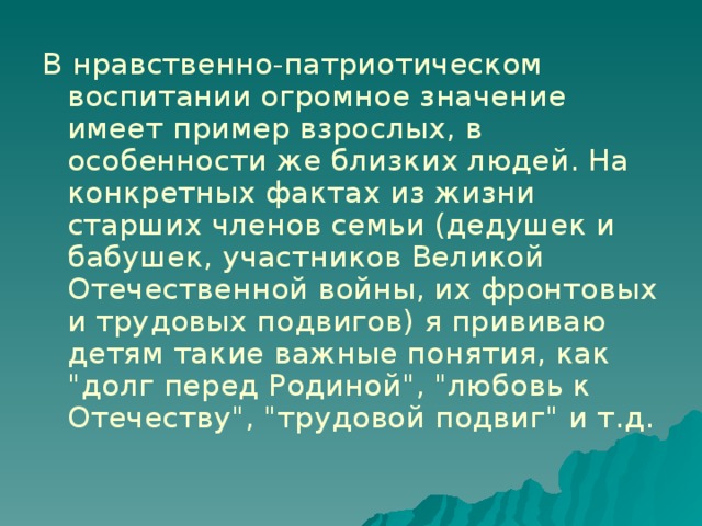 В нравственно-патриотическом воспитании огромное значение имеет пример взрослых, в особенности же близких людей. На конкретных фактах из жизни старших членов семьи (дедушек и бабушек, участников Великой Отечественной войны, их фронтовых и трудовых подвигов) я прививаю детям такие важные понятия, как 