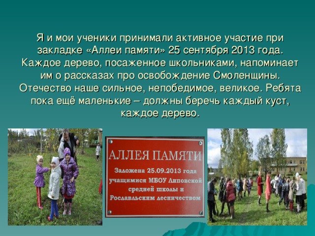 Я и мои ученики принимали активное участие при закладке «Аллеи памяти» 25 сентября 2013 года. Каждое дерево, посаженное школьниками, напоминает им о рассказах про освобождение Смоленщины. Отечество наше сильное, непобедимое, великое. Ребята пока ещё маленькие – должны беречь каждый куст, каждое дерево. 